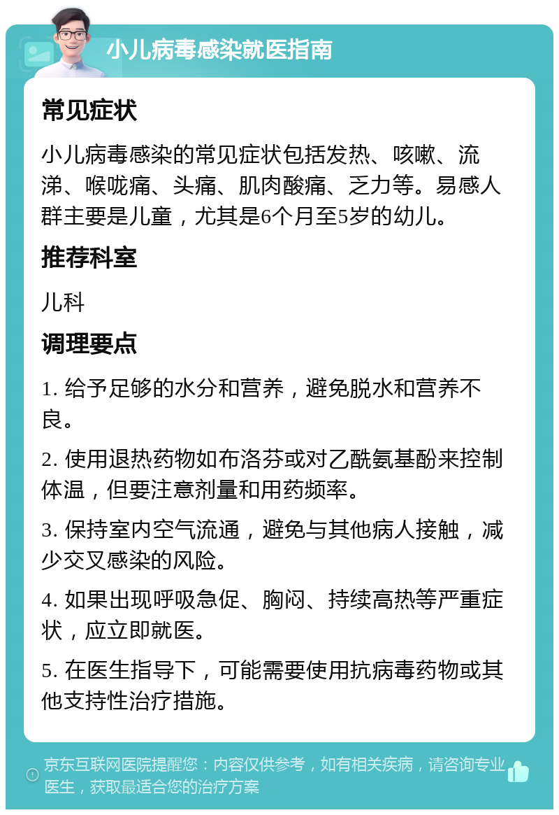 小儿病毒感染就医指南 常见症状 小儿病毒感染的常见症状包括发热、咳嗽、流涕、喉咙痛、头痛、肌肉酸痛、乏力等。易感人群主要是儿童，尤其是6个月至5岁的幼儿。 推荐科室 儿科 调理要点 1. 给予足够的水分和营养，避免脱水和营养不良。 2. 使用退热药物如布洛芬或对乙酰氨基酚来控制体温，但要注意剂量和用药频率。 3. 保持室内空气流通，避免与其他病人接触，减少交叉感染的风险。 4. 如果出现呼吸急促、胸闷、持续高热等严重症状，应立即就医。 5. 在医生指导下，可能需要使用抗病毒药物或其他支持性治疗措施。