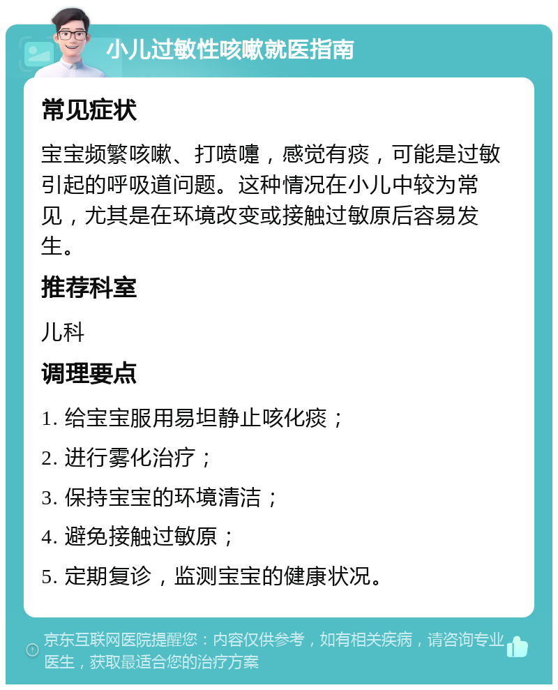 小儿过敏性咳嗽就医指南 常见症状 宝宝频繁咳嗽、打喷嚏，感觉有痰，可能是过敏引起的呼吸道问题。这种情况在小儿中较为常见，尤其是在环境改变或接触过敏原后容易发生。 推荐科室 儿科 调理要点 1. 给宝宝服用易坦静止咳化痰； 2. 进行雾化治疗； 3. 保持宝宝的环境清洁； 4. 避免接触过敏原； 5. 定期复诊，监测宝宝的健康状况。