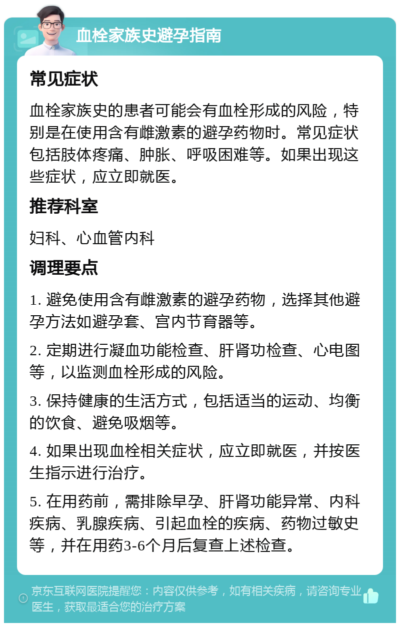 血栓家族史避孕指南 常见症状 血栓家族史的患者可能会有血栓形成的风险，特别是在使用含有雌激素的避孕药物时。常见症状包括肢体疼痛、肿胀、呼吸困难等。如果出现这些症状，应立即就医。 推荐科室 妇科、心血管内科 调理要点 1. 避免使用含有雌激素的避孕药物，选择其他避孕方法如避孕套、宫内节育器等。 2. 定期进行凝血功能检查、肝肾功检查、心电图等，以监测血栓形成的风险。 3. 保持健康的生活方式，包括适当的运动、均衡的饮食、避免吸烟等。 4. 如果出现血栓相关症状，应立即就医，并按医生指示进行治疗。 5. 在用药前，需排除早孕、肝肾功能异常、内科疾病、乳腺疾病、引起血栓的疾病、药物过敏史等，并在用药3-6个月后复查上述检查。