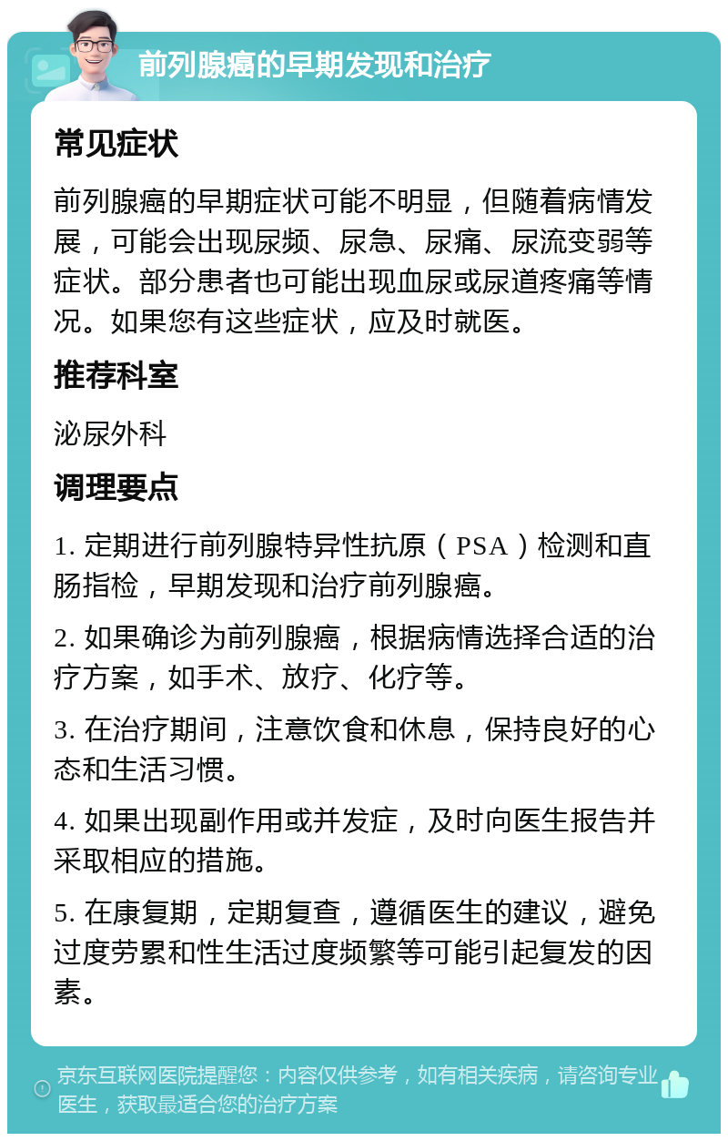 前列腺癌的早期发现和治疗 常见症状 前列腺癌的早期症状可能不明显，但随着病情发展，可能会出现尿频、尿急、尿痛、尿流变弱等症状。部分患者也可能出现血尿或尿道疼痛等情况。如果您有这些症状，应及时就医。 推荐科室 泌尿外科 调理要点 1. 定期进行前列腺特异性抗原（PSA）检测和直肠指检，早期发现和治疗前列腺癌。 2. 如果确诊为前列腺癌，根据病情选择合适的治疗方案，如手术、放疗、化疗等。 3. 在治疗期间，注意饮食和休息，保持良好的心态和生活习惯。 4. 如果出现副作用或并发症，及时向医生报告并采取相应的措施。 5. 在康复期，定期复查，遵循医生的建议，避免过度劳累和性生活过度频繁等可能引起复发的因素。