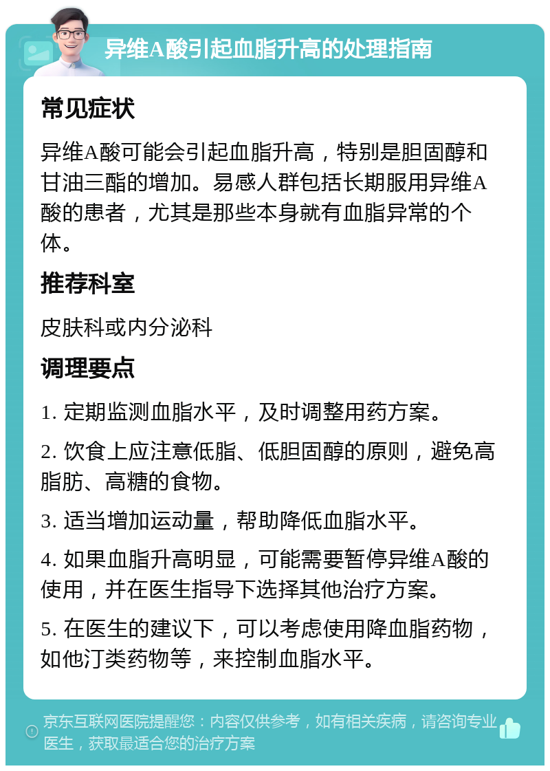 异维A酸引起血脂升高的处理指南 常见症状 异维A酸可能会引起血脂升高，特别是胆固醇和甘油三酯的增加。易感人群包括长期服用异维A酸的患者，尤其是那些本身就有血脂异常的个体。 推荐科室 皮肤科或内分泌科 调理要点 1. 定期监测血脂水平，及时调整用药方案。 2. 饮食上应注意低脂、低胆固醇的原则，避免高脂肪、高糖的食物。 3. 适当增加运动量，帮助降低血脂水平。 4. 如果血脂升高明显，可能需要暂停异维A酸的使用，并在医生指导下选择其他治疗方案。 5. 在医生的建议下，可以考虑使用降血脂药物，如他汀类药物等，来控制血脂水平。