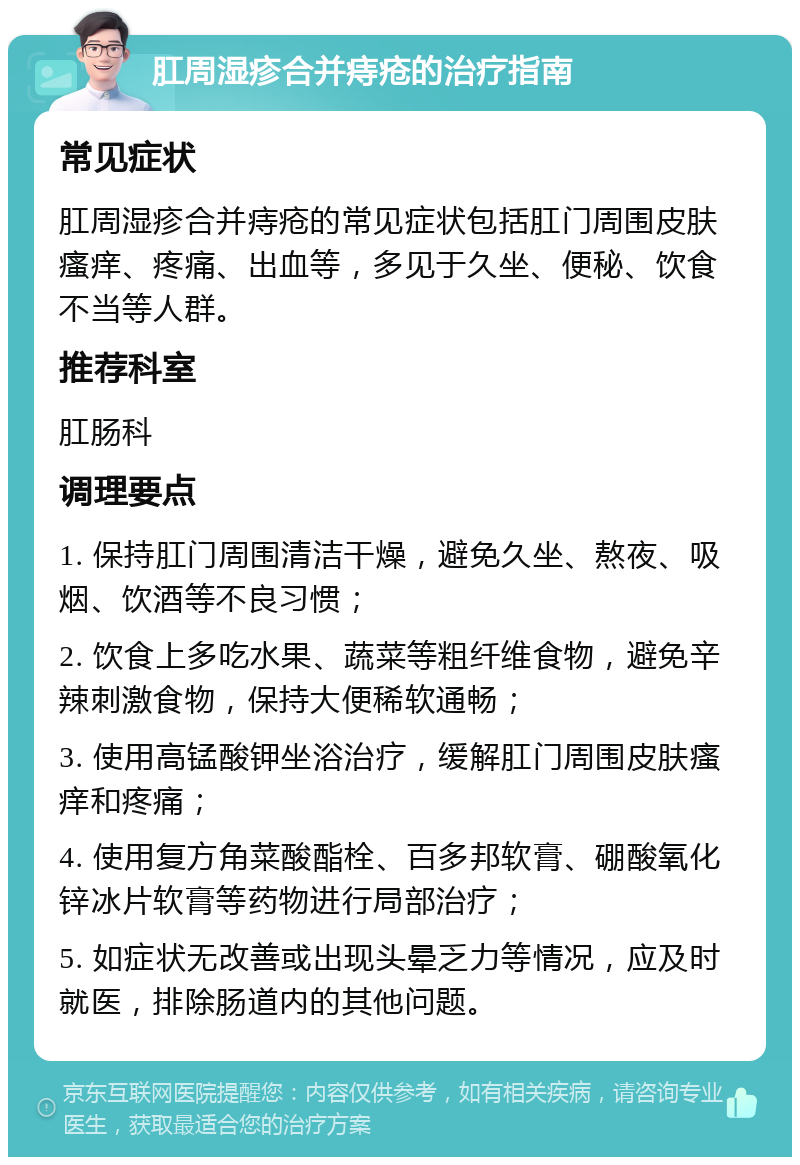 肛周湿疹合并痔疮的治疗指南 常见症状 肛周湿疹合并痔疮的常见症状包括肛门周围皮肤瘙痒、疼痛、出血等，多见于久坐、便秘、饮食不当等人群。 推荐科室 肛肠科 调理要点 1. 保持肛门周围清洁干燥，避免久坐、熬夜、吸烟、饮酒等不良习惯； 2. 饮食上多吃水果、蔬菜等粗纤维食物，避免辛辣刺激食物，保持大便稀软通畅； 3. 使用高锰酸钾坐浴治疗，缓解肛门周围皮肤瘙痒和疼痛； 4. 使用复方角菜酸酯栓、百多邦软膏、硼酸氧化锌冰片软膏等药物进行局部治疗； 5. 如症状无改善或出现头晕乏力等情况，应及时就医，排除肠道内的其他问题。