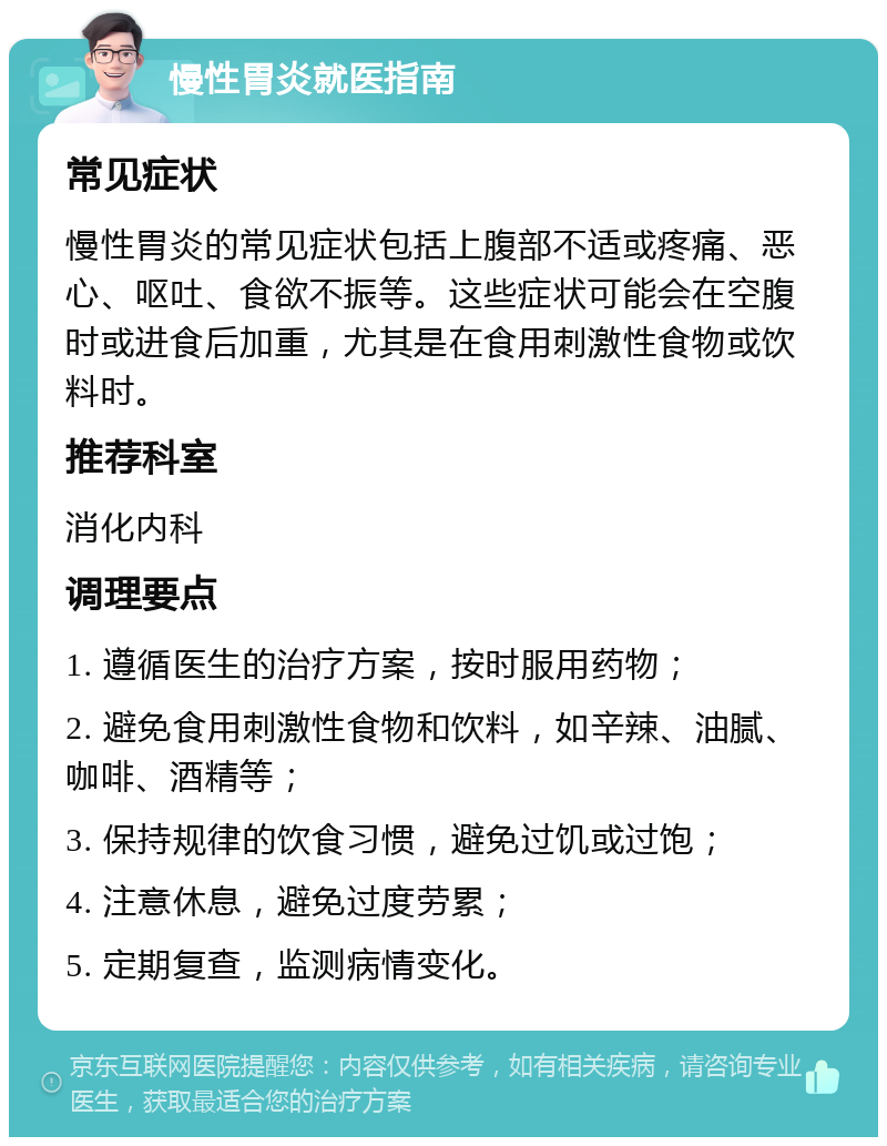 慢性胃炎就医指南 常见症状 慢性胃炎的常见症状包括上腹部不适或疼痛、恶心、呕吐、食欲不振等。这些症状可能会在空腹时或进食后加重，尤其是在食用刺激性食物或饮料时。 推荐科室 消化内科 调理要点 1. 遵循医生的治疗方案，按时服用药物； 2. 避免食用刺激性食物和饮料，如辛辣、油腻、咖啡、酒精等； 3. 保持规律的饮食习惯，避免过饥或过饱； 4. 注意休息，避免过度劳累； 5. 定期复查，监测病情变化。