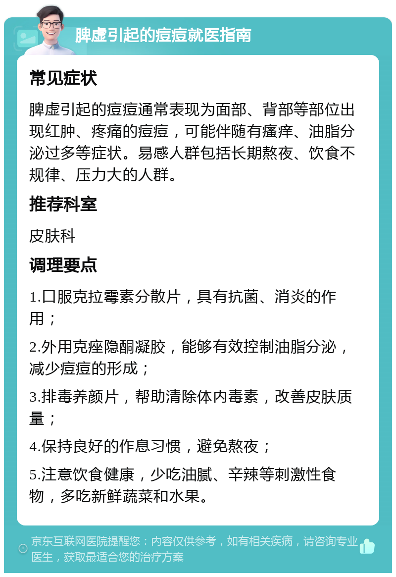 脾虚引起的痘痘就医指南 常见症状 脾虚引起的痘痘通常表现为面部、背部等部位出现红肿、疼痛的痘痘，可能伴随有瘙痒、油脂分泌过多等症状。易感人群包括长期熬夜、饮食不规律、压力大的人群。 推荐科室 皮肤科 调理要点 1.口服克拉霉素分散片，具有抗菌、消炎的作用； 2.外用克痤隐酮凝胶，能够有效控制油脂分泌，减少痘痘的形成； 3.排毒养颜片，帮助清除体内毒素，改善皮肤质量； 4.保持良好的作息习惯，避免熬夜； 5.注意饮食健康，少吃油腻、辛辣等刺激性食物，多吃新鲜蔬菜和水果。