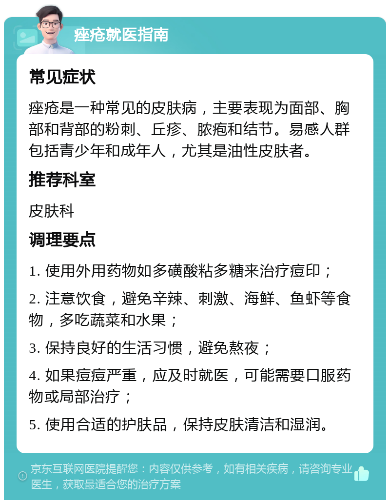 痤疮就医指南 常见症状 痤疮是一种常见的皮肤病，主要表现为面部、胸部和背部的粉刺、丘疹、脓疱和结节。易感人群包括青少年和成年人，尤其是油性皮肤者。 推荐科室 皮肤科 调理要点 1. 使用外用药物如多磺酸粘多糖来治疗痘印； 2. 注意饮食，避免辛辣、刺激、海鲜、鱼虾等食物，多吃蔬菜和水果； 3. 保持良好的生活习惯，避免熬夜； 4. 如果痘痘严重，应及时就医，可能需要口服药物或局部治疗； 5. 使用合适的护肤品，保持皮肤清洁和湿润。