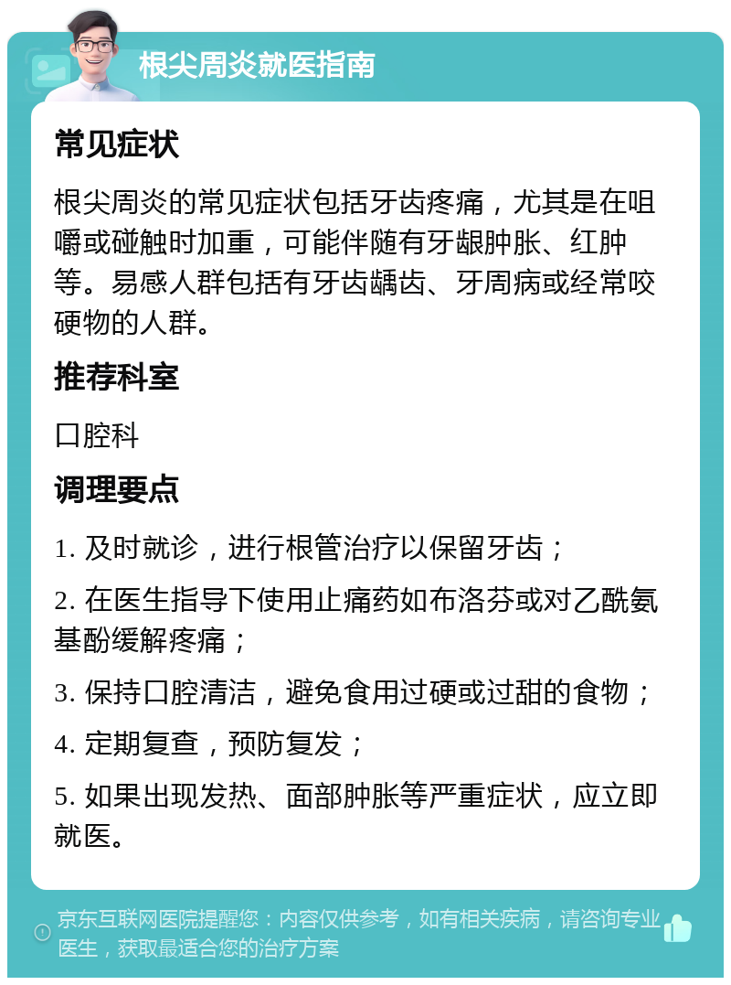 根尖周炎就医指南 常见症状 根尖周炎的常见症状包括牙齿疼痛，尤其是在咀嚼或碰触时加重，可能伴随有牙龈肿胀、红肿等。易感人群包括有牙齿龋齿、牙周病或经常咬硬物的人群。 推荐科室 口腔科 调理要点 1. 及时就诊，进行根管治疗以保留牙齿； 2. 在医生指导下使用止痛药如布洛芬或对乙酰氨基酚缓解疼痛； 3. 保持口腔清洁，避免食用过硬或过甜的食物； 4. 定期复查，预防复发； 5. 如果出现发热、面部肿胀等严重症状，应立即就医。