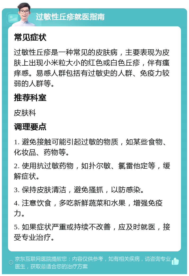 过敏性丘疹就医指南 常见症状 过敏性丘疹是一种常见的皮肤病，主要表现为皮肤上出现小米粒大小的红色或白色丘疹，伴有瘙痒感。易感人群包括有过敏史的人群、免疫力较弱的人群等。 推荐科室 皮肤科 调理要点 1. 避免接触可能引起过敏的物质，如某些食物、化妆品、药物等。 2. 使用抗过敏药物，如扑尔敏、氯雷他定等，缓解症状。 3. 保持皮肤清洁，避免搔抓，以防感染。 4. 注意饮食，多吃新鲜蔬菜和水果，增强免疫力。 5. 如果症状严重或持续不改善，应及时就医，接受专业治疗。