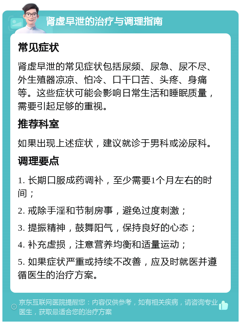 肾虚早泄的治疗与调理指南 常见症状 肾虚早泄的常见症状包括尿频、尿急、尿不尽、外生殖器凉凉、怕冷、口干口苦、头疼、身痛等。这些症状可能会影响日常生活和睡眠质量，需要引起足够的重视。 推荐科室 如果出现上述症状，建议就诊于男科或泌尿科。 调理要点 1. 长期口服成药调补，至少需要1个月左右的时间； 2. 戒除手淫和节制房事，避免过度刺激； 3. 提振精神，鼓舞阳气，保持良好的心态； 4. 补充虚损，注意营养均衡和适量运动； 5. 如果症状严重或持续不改善，应及时就医并遵循医生的治疗方案。