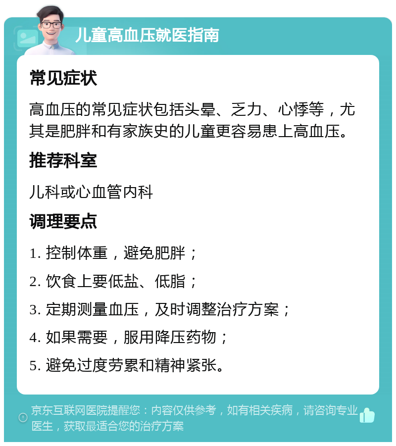 儿童高血压就医指南 常见症状 高血压的常见症状包括头晕、乏力、心悸等，尤其是肥胖和有家族史的儿童更容易患上高血压。 推荐科室 儿科或心血管内科 调理要点 1. 控制体重，避免肥胖； 2. 饮食上要低盐、低脂； 3. 定期测量血压，及时调整治疗方案； 4. 如果需要，服用降压药物； 5. 避免过度劳累和精神紧张。