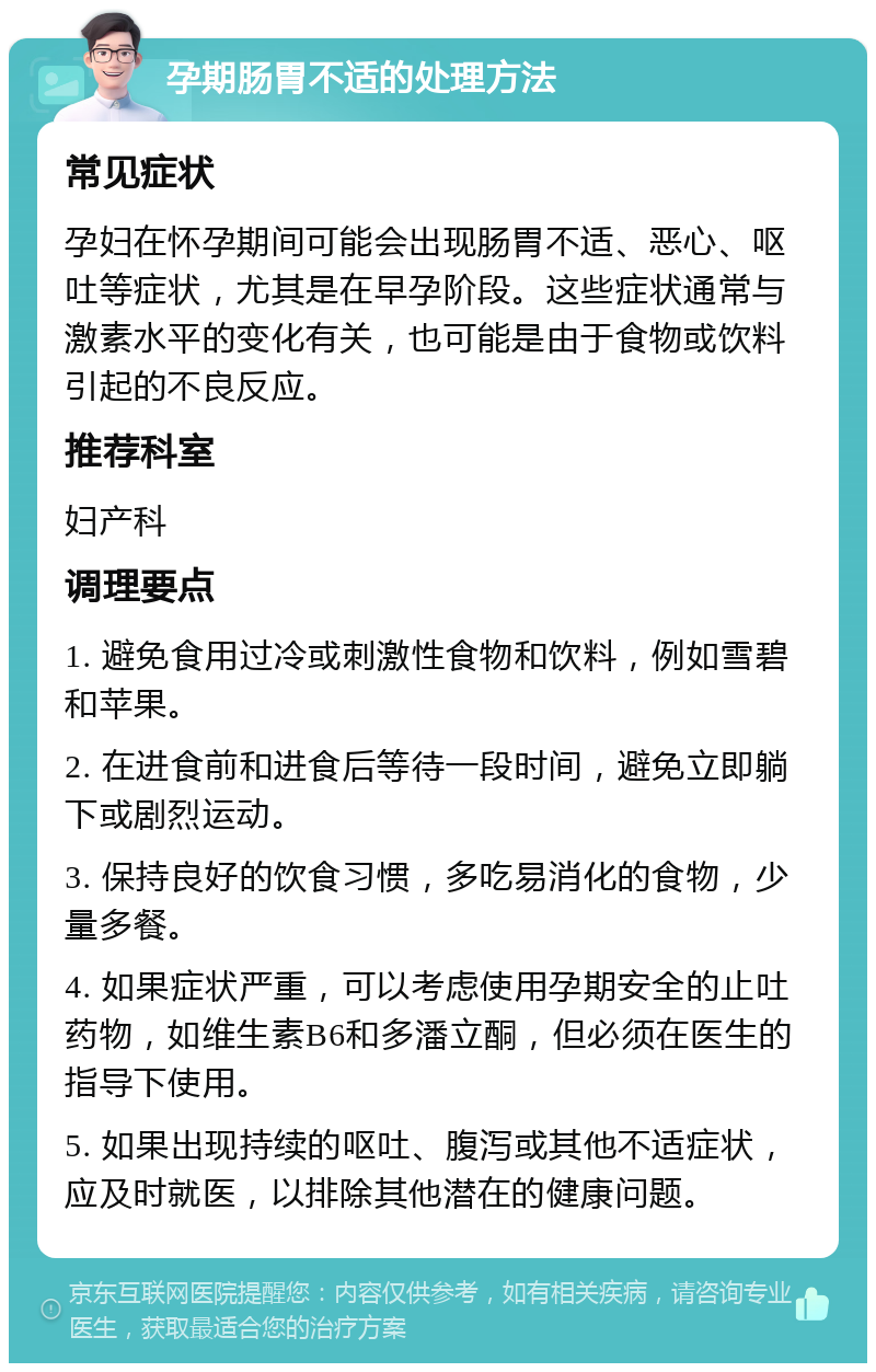 孕期肠胃不适的处理方法 常见症状 孕妇在怀孕期间可能会出现肠胃不适、恶心、呕吐等症状，尤其是在早孕阶段。这些症状通常与激素水平的变化有关，也可能是由于食物或饮料引起的不良反应。 推荐科室 妇产科 调理要点 1. 避免食用过冷或刺激性食物和饮料，例如雪碧和苹果。 2. 在进食前和进食后等待一段时间，避免立即躺下或剧烈运动。 3. 保持良好的饮食习惯，多吃易消化的食物，少量多餐。 4. 如果症状严重，可以考虑使用孕期安全的止吐药物，如维生素B6和多潘立酮，但必须在医生的指导下使用。 5. 如果出现持续的呕吐、腹泻或其他不适症状，应及时就医，以排除其他潜在的健康问题。