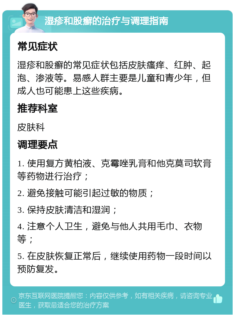 湿疹和股癣的治疗与调理指南 常见症状 湿疹和股癣的常见症状包括皮肤瘙痒、红肿、起泡、渗液等。易感人群主要是儿童和青少年，但成人也可能患上这些疾病。 推荐科室 皮肤科 调理要点 1. 使用复方黄柏液、克霉唑乳膏和他克莫司软膏等药物进行治疗； 2. 避免接触可能引起过敏的物质； 3. 保持皮肤清洁和湿润； 4. 注意个人卫生，避免与他人共用毛巾、衣物等； 5. 在皮肤恢复正常后，继续使用药物一段时间以预防复发。