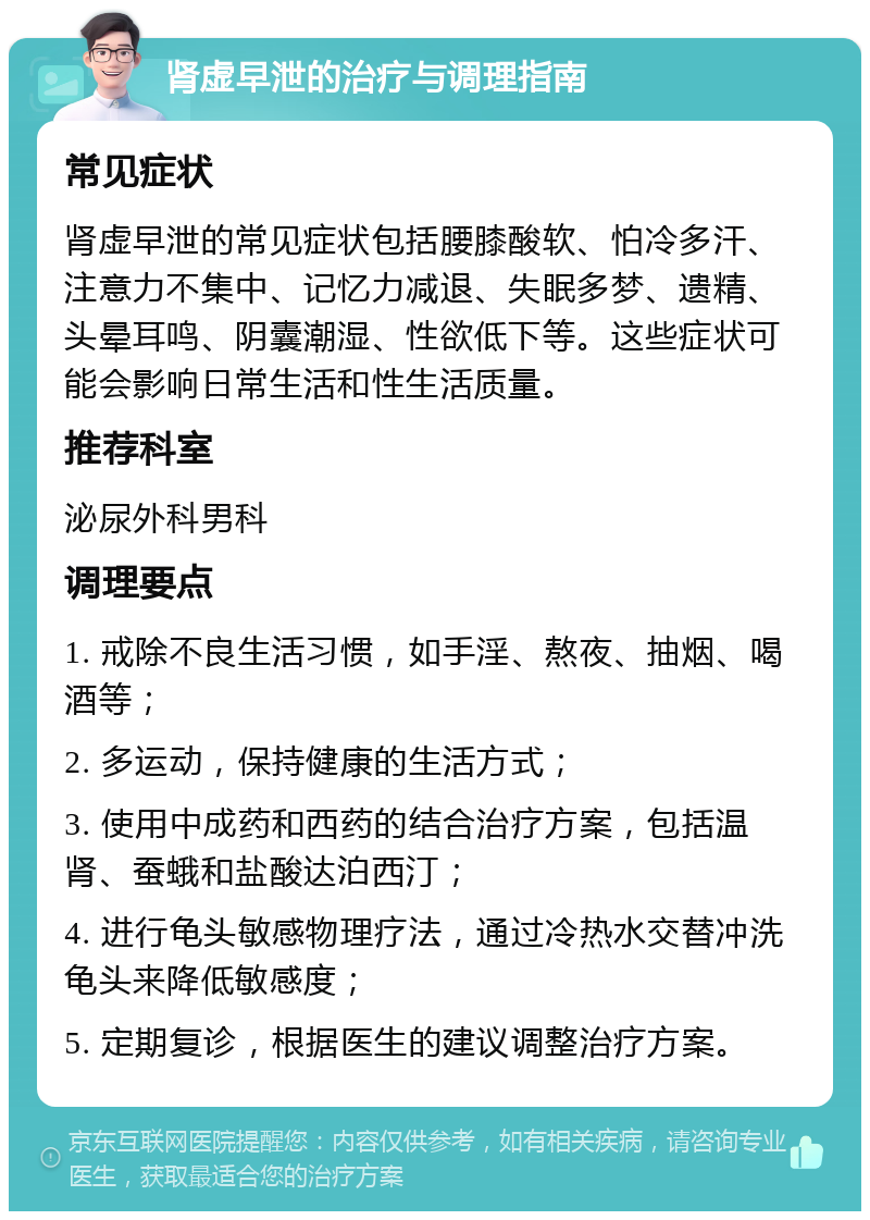 肾虚早泄的治疗与调理指南 常见症状 肾虚早泄的常见症状包括腰膝酸软、怕冷多汗、注意力不集中、记忆力减退、失眠多梦、遗精、头晕耳鸣、阴囊潮湿、性欲低下等。这些症状可能会影响日常生活和性生活质量。 推荐科室 泌尿外科男科 调理要点 1. 戒除不良生活习惯，如手淫、熬夜、抽烟、喝酒等； 2. 多运动，保持健康的生活方式； 3. 使用中成药和西药的结合治疗方案，包括温肾、蚕蛾和盐酸达泊西汀； 4. 进行龟头敏感物理疗法，通过冷热水交替冲洗龟头来降低敏感度； 5. 定期复诊，根据医生的建议调整治疗方案。