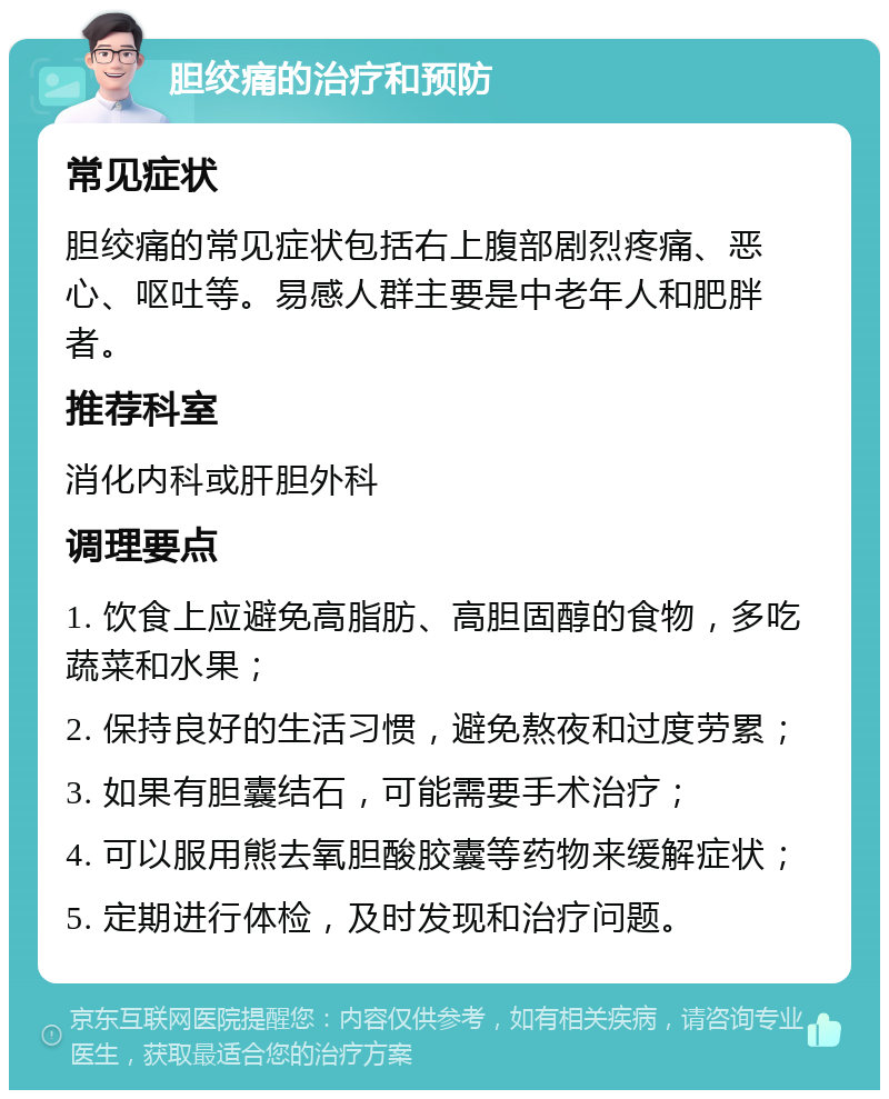 胆绞痛的治疗和预防 常见症状 胆绞痛的常见症状包括右上腹部剧烈疼痛、恶心、呕吐等。易感人群主要是中老年人和肥胖者。 推荐科室 消化内科或肝胆外科 调理要点 1. 饮食上应避免高脂肪、高胆固醇的食物，多吃蔬菜和水果； 2. 保持良好的生活习惯，避免熬夜和过度劳累； 3. 如果有胆囊结石，可能需要手术治疗； 4. 可以服用熊去氧胆酸胶囊等药物来缓解症状； 5. 定期进行体检，及时发现和治疗问题。