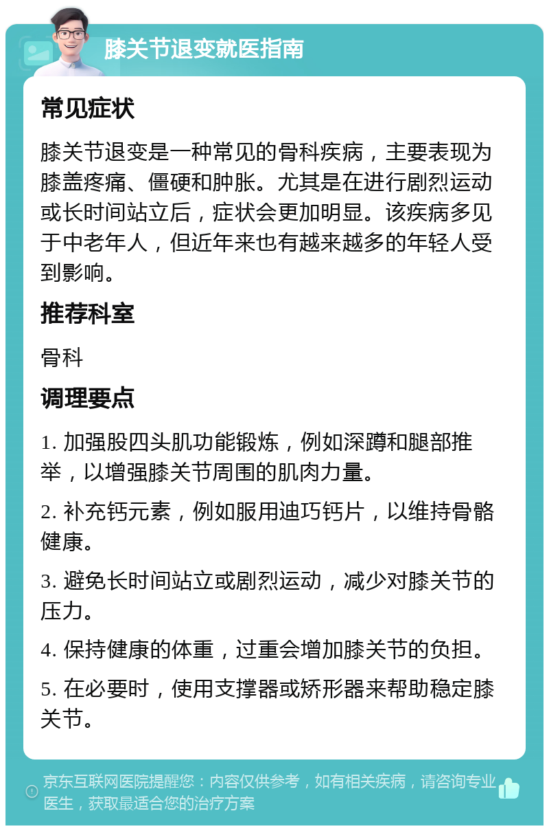 膝关节退变就医指南 常见症状 膝关节退变是一种常见的骨科疾病，主要表现为膝盖疼痛、僵硬和肿胀。尤其是在进行剧烈运动或长时间站立后，症状会更加明显。该疾病多见于中老年人，但近年来也有越来越多的年轻人受到影响。 推荐科室 骨科 调理要点 1. 加强股四头肌功能锻炼，例如深蹲和腿部推举，以增强膝关节周围的肌肉力量。 2. 补充钙元素，例如服用迪巧钙片，以维持骨骼健康。 3. 避免长时间站立或剧烈运动，减少对膝关节的压力。 4. 保持健康的体重，过重会增加膝关节的负担。 5. 在必要时，使用支撑器或矫形器来帮助稳定膝关节。