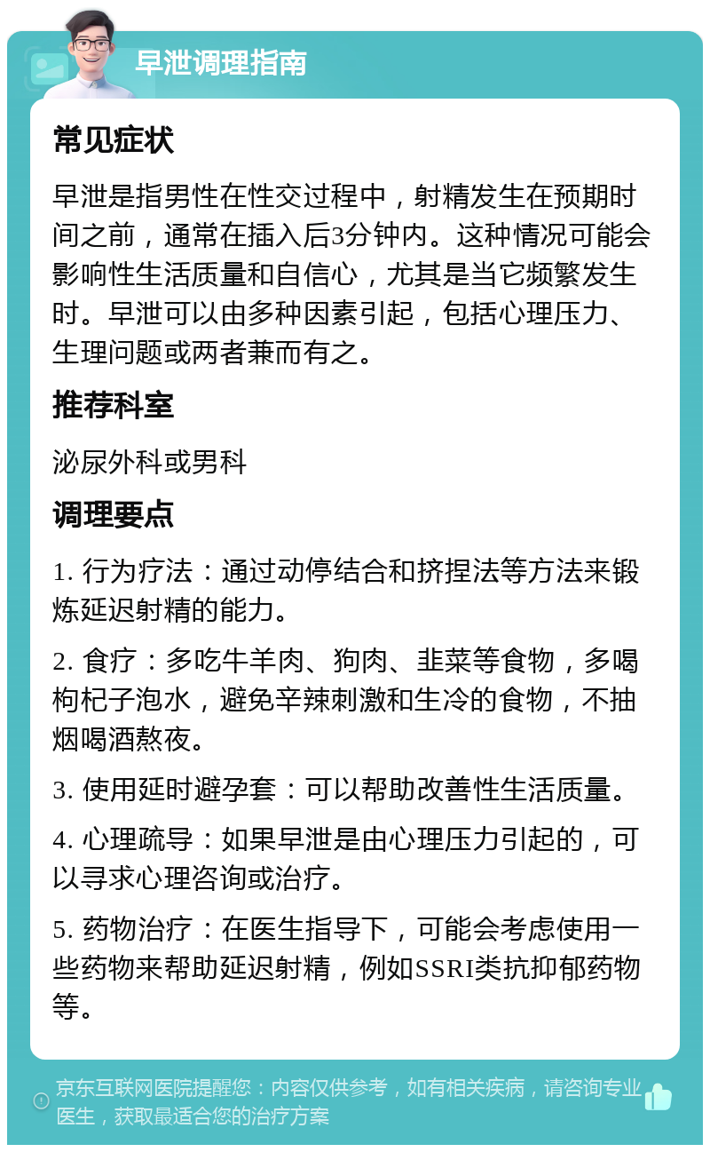 早泄调理指南 常见症状 早泄是指男性在性交过程中，射精发生在预期时间之前，通常在插入后3分钟内。这种情况可能会影响性生活质量和自信心，尤其是当它频繁发生时。早泄可以由多种因素引起，包括心理压力、生理问题或两者兼而有之。 推荐科室 泌尿外科或男科 调理要点 1. 行为疗法：通过动停结合和挤捏法等方法来锻炼延迟射精的能力。 2. 食疗：多吃牛羊肉、狗肉、韭菜等食物，多喝枸杞子泡水，避免辛辣刺激和生冷的食物，不抽烟喝酒熬夜。 3. 使用延时避孕套：可以帮助改善性生活质量。 4. 心理疏导：如果早泄是由心理压力引起的，可以寻求心理咨询或治疗。 5. 药物治疗：在医生指导下，可能会考虑使用一些药物来帮助延迟射精，例如SSRI类抗抑郁药物等。