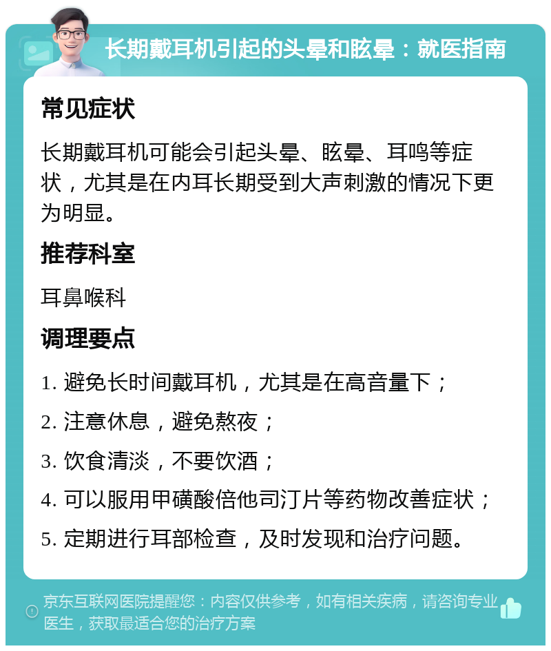 长期戴耳机引起的头晕和眩晕：就医指南 常见症状 长期戴耳机可能会引起头晕、眩晕、耳鸣等症状，尤其是在内耳长期受到大声刺激的情况下更为明显。 推荐科室 耳鼻喉科 调理要点 1. 避免长时间戴耳机，尤其是在高音量下； 2. 注意休息，避免熬夜； 3. 饮食清淡，不要饮酒； 4. 可以服用甲磺酸倍他司汀片等药物改善症状； 5. 定期进行耳部检查，及时发现和治疗问题。