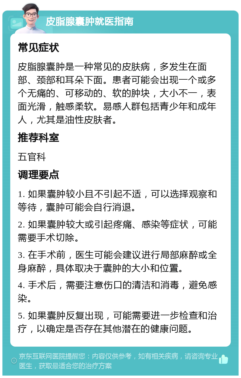 皮脂腺囊肿就医指南 常见症状 皮脂腺囊肿是一种常见的皮肤病，多发生在面部、颈部和耳朵下面。患者可能会出现一个或多个无痛的、可移动的、软的肿块，大小不一，表面光滑，触感柔软。易感人群包括青少年和成年人，尤其是油性皮肤者。 推荐科室 五官科 调理要点 1. 如果囊肿较小且不引起不适，可以选择观察和等待，囊肿可能会自行消退。 2. 如果囊肿较大或引起疼痛、感染等症状，可能需要手术切除。 3. 在手术前，医生可能会建议进行局部麻醉或全身麻醉，具体取决于囊肿的大小和位置。 4. 手术后，需要注意伤口的清洁和消毒，避免感染。 5. 如果囊肿反复出现，可能需要进一步检查和治疗，以确定是否存在其他潜在的健康问题。