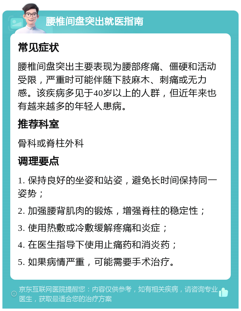 腰椎间盘突出就医指南 常见症状 腰椎间盘突出主要表现为腰部疼痛、僵硬和活动受限，严重时可能伴随下肢麻木、刺痛或无力感。该疾病多见于40岁以上的人群，但近年来也有越来越多的年轻人患病。 推荐科室 骨科或脊柱外科 调理要点 1. 保持良好的坐姿和站姿，避免长时间保持同一姿势； 2. 加强腰背肌肉的锻炼，增强脊柱的稳定性； 3. 使用热敷或冷敷缓解疼痛和炎症； 4. 在医生指导下使用止痛药和消炎药； 5. 如果病情严重，可能需要手术治疗。