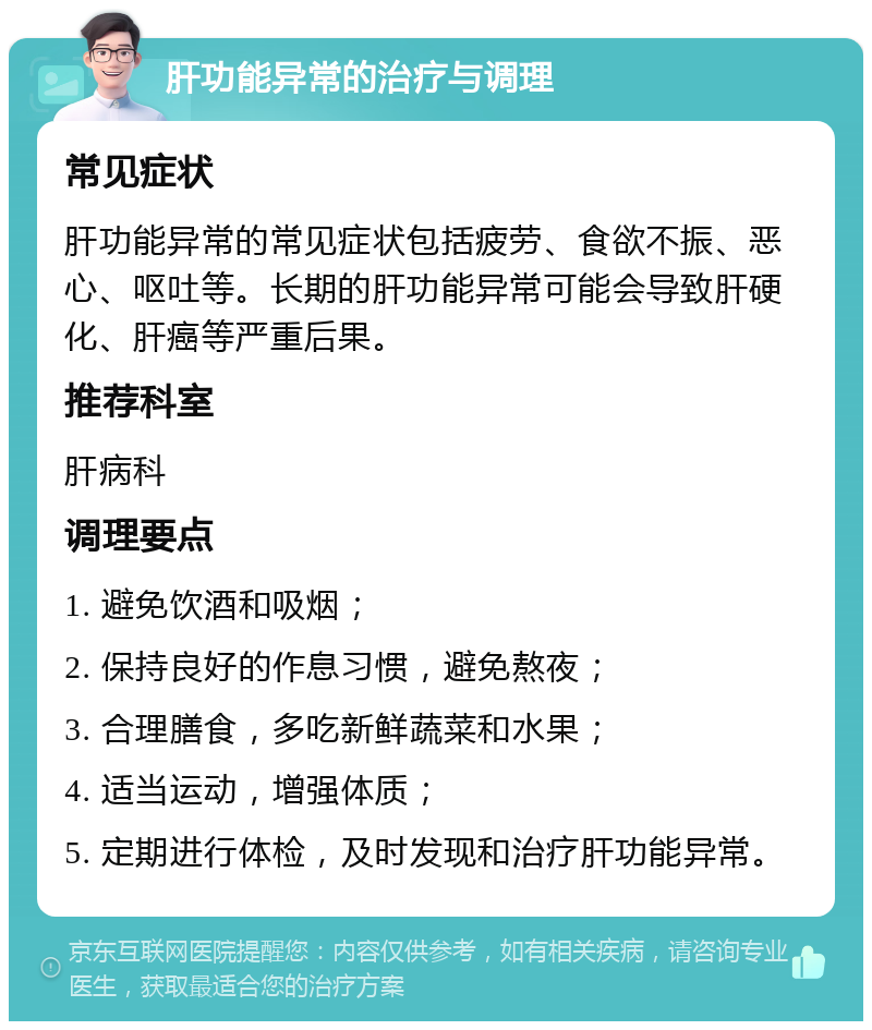 肝功能异常的治疗与调理 常见症状 肝功能异常的常见症状包括疲劳、食欲不振、恶心、呕吐等。长期的肝功能异常可能会导致肝硬化、肝癌等严重后果。 推荐科室 肝病科 调理要点 1. 避免饮酒和吸烟； 2. 保持良好的作息习惯，避免熬夜； 3. 合理膳食，多吃新鲜蔬菜和水果； 4. 适当运动，增强体质； 5. 定期进行体检，及时发现和治疗肝功能异常。