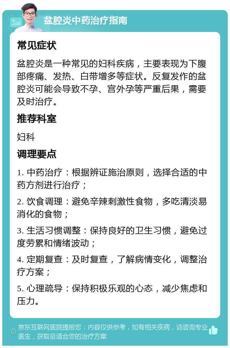 盆腔炎中药治疗指南 常见症状 盆腔炎是一种常见的妇科疾病，主要表现为下腹部疼痛、发热、白带增多等症状。反复发作的盆腔炎可能会导致不孕、宫外孕等严重后果，需要及时治疗。 推荐科室 妇科 调理要点 1. 中药治疗：根据辨证施治原则，选择合适的中药方剂进行治疗； 2. 饮食调理：避免辛辣刺激性食物，多吃清淡易消化的食物； 3. 生活习惯调整：保持良好的卫生习惯，避免过度劳累和情绪波动； 4. 定期复查：及时复查，了解病情变化，调整治疗方案； 5. 心理疏导：保持积极乐观的心态，减少焦虑和压力。