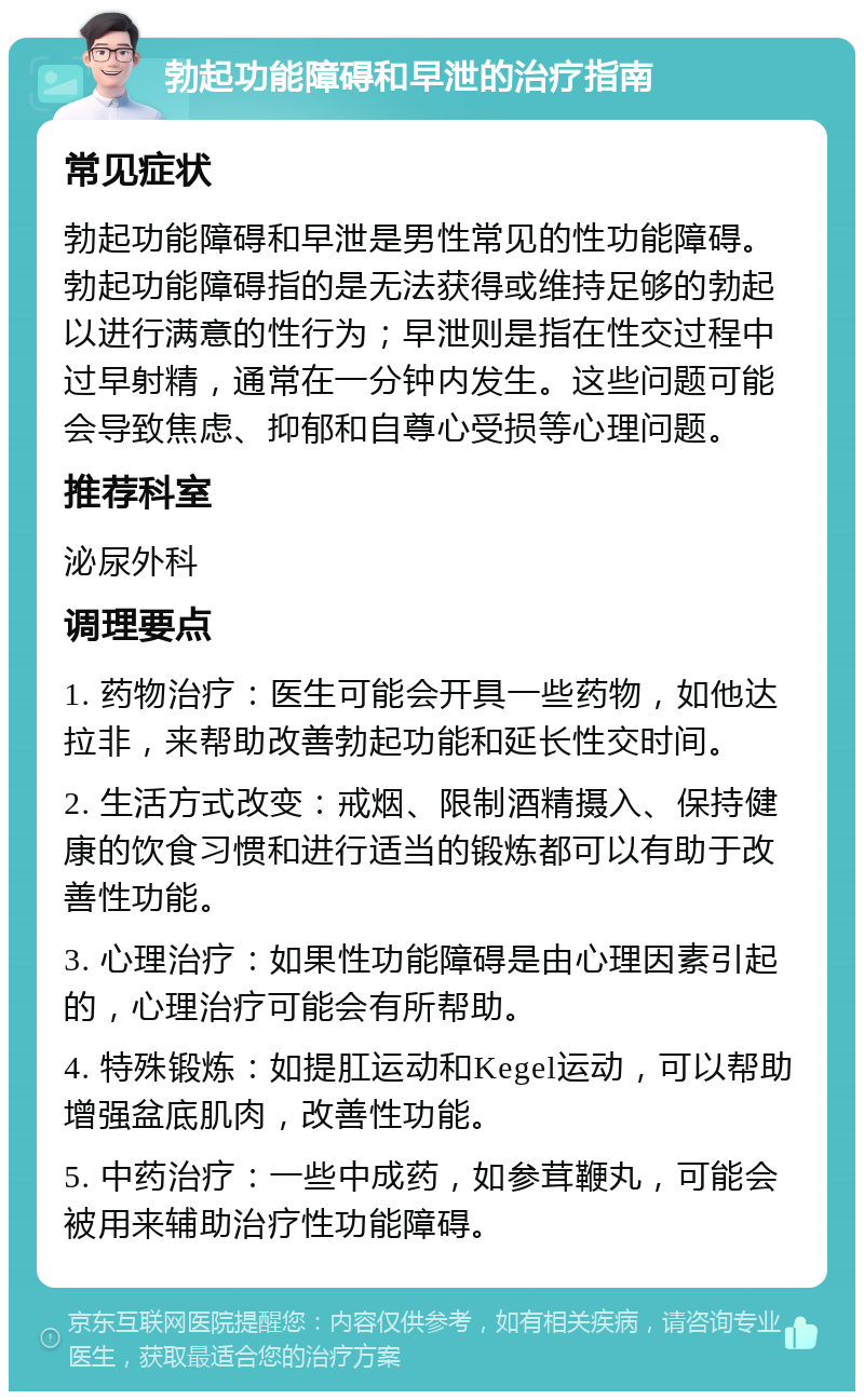 勃起功能障碍和早泄的治疗指南 常见症状 勃起功能障碍和早泄是男性常见的性功能障碍。勃起功能障碍指的是无法获得或维持足够的勃起以进行满意的性行为；早泄则是指在性交过程中过早射精，通常在一分钟内发生。这些问题可能会导致焦虑、抑郁和自尊心受损等心理问题。 推荐科室 泌尿外科 调理要点 1. 药物治疗：医生可能会开具一些药物，如他达拉非，来帮助改善勃起功能和延长性交时间。 2. 生活方式改变：戒烟、限制酒精摄入、保持健康的饮食习惯和进行适当的锻炼都可以有助于改善性功能。 3. 心理治疗：如果性功能障碍是由心理因素引起的，心理治疗可能会有所帮助。 4. 特殊锻炼：如提肛运动和Kegel运动，可以帮助增强盆底肌肉，改善性功能。 5. 中药治疗：一些中成药，如参茸鞭丸，可能会被用来辅助治疗性功能障碍。