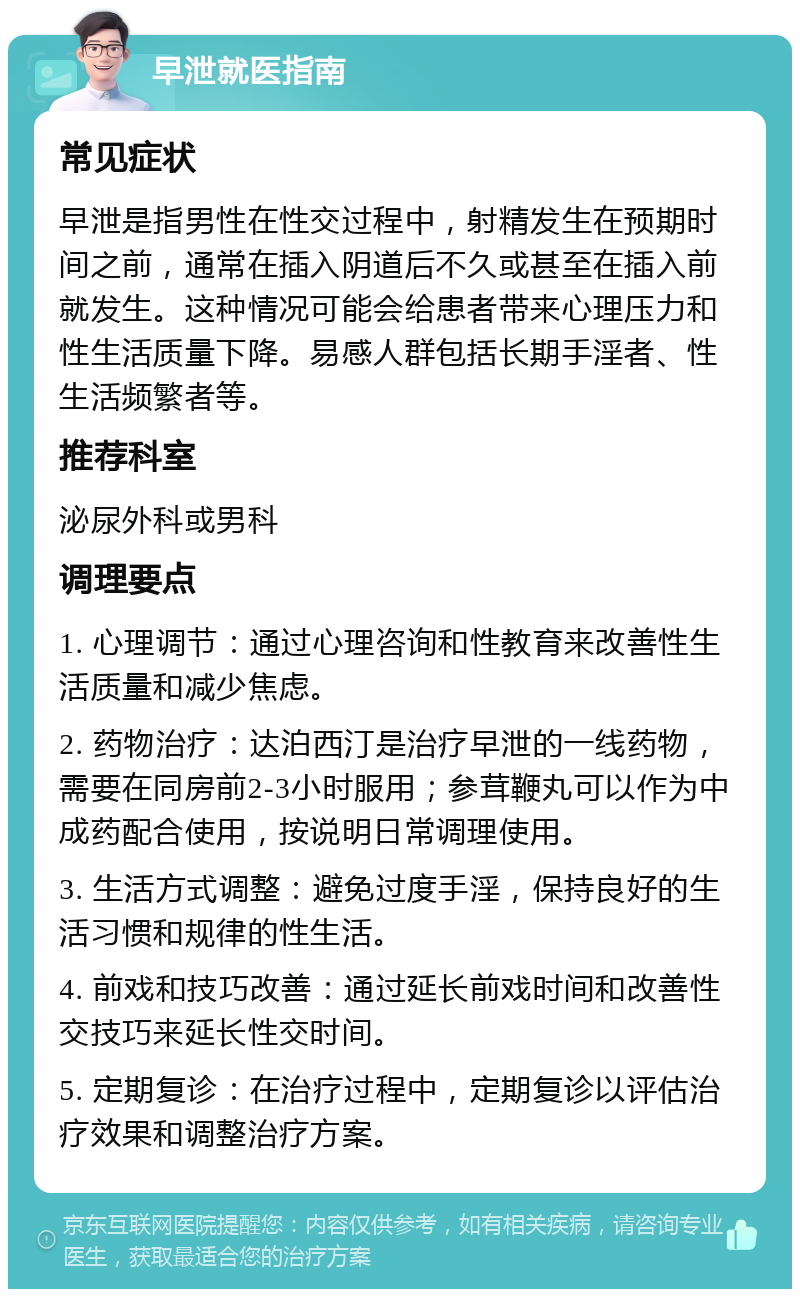 早泄就医指南 常见症状 早泄是指男性在性交过程中，射精发生在预期时间之前，通常在插入阴道后不久或甚至在插入前就发生。这种情况可能会给患者带来心理压力和性生活质量下降。易感人群包括长期手淫者、性生活频繁者等。 推荐科室 泌尿外科或男科 调理要点 1. 心理调节：通过心理咨询和性教育来改善性生活质量和减少焦虑。 2. 药物治疗：达泊西汀是治疗早泄的一线药物，需要在同房前2-3小时服用；参茸鞭丸可以作为中成药配合使用，按说明日常调理使用。 3. 生活方式调整：避免过度手淫，保持良好的生活习惯和规律的性生活。 4. 前戏和技巧改善：通过延长前戏时间和改善性交技巧来延长性交时间。 5. 定期复诊：在治疗过程中，定期复诊以评估治疗效果和调整治疗方案。