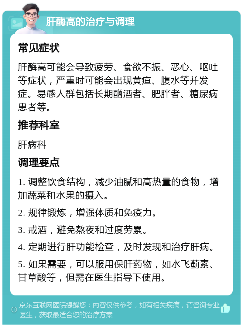 肝酶高的治疗与调理 常见症状 肝酶高可能会导致疲劳、食欲不振、恶心、呕吐等症状，严重时可能会出现黄疸、腹水等并发症。易感人群包括长期酗酒者、肥胖者、糖尿病患者等。 推荐科室 肝病科 调理要点 1. 调整饮食结构，减少油腻和高热量的食物，增加蔬菜和水果的摄入。 2. 规律锻炼，增强体质和免疫力。 3. 戒酒，避免熬夜和过度劳累。 4. 定期进行肝功能检查，及时发现和治疗肝病。 5. 如果需要，可以服用保肝药物，如水飞蓟素、甘草酸等，但需在医生指导下使用。