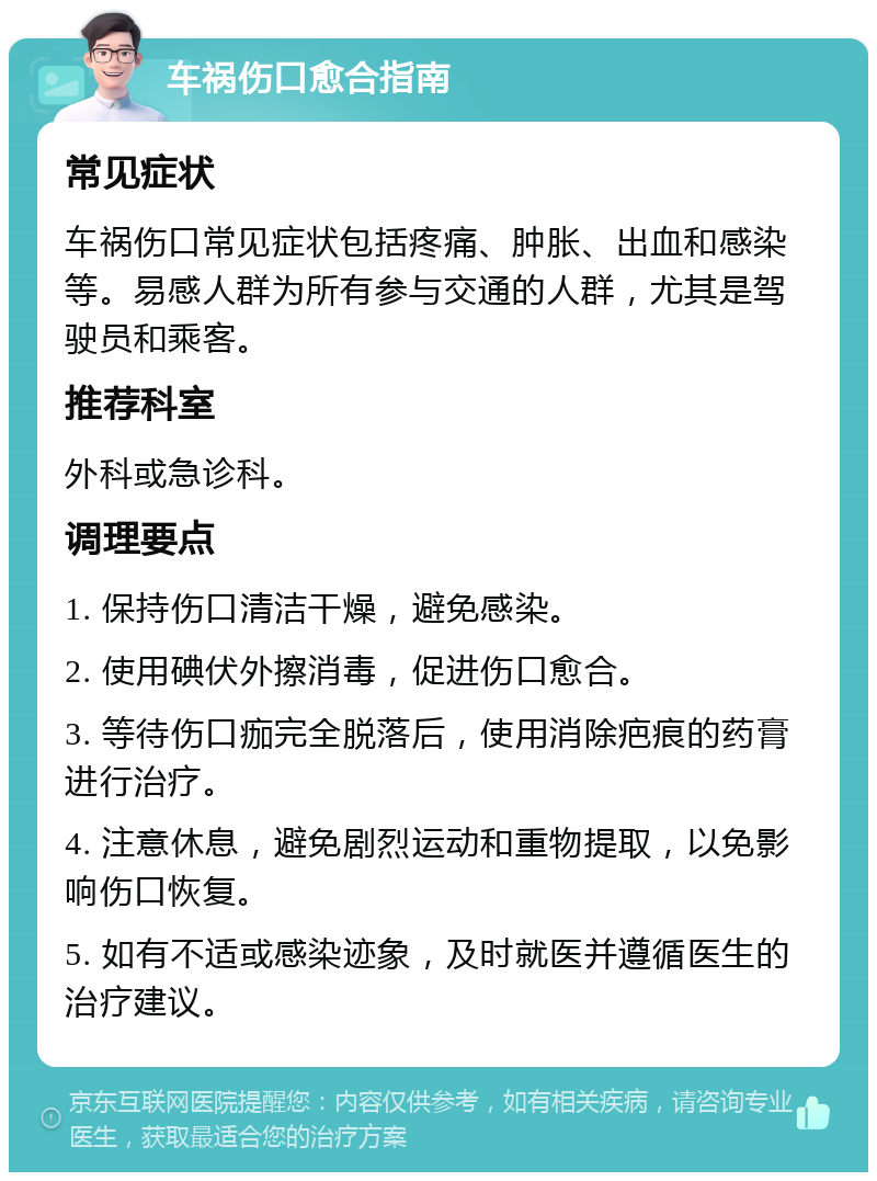 车祸伤口愈合指南 常见症状 车祸伤口常见症状包括疼痛、肿胀、出血和感染等。易感人群为所有参与交通的人群，尤其是驾驶员和乘客。 推荐科室 外科或急诊科。 调理要点 1. 保持伤口清洁干燥，避免感染。 2. 使用碘伏外擦消毒，促进伤口愈合。 3. 等待伤口痂完全脱落后，使用消除疤痕的药膏进行治疗。 4. 注意休息，避免剧烈运动和重物提取，以免影响伤口恢复。 5. 如有不适或感染迹象，及时就医并遵循医生的治疗建议。