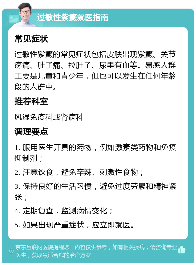 过敏性紫癜就医指南 常见症状 过敏性紫癜的常见症状包括皮肤出现紫癜、关节疼痛、肚子痛、拉肚子、尿里有血等。易感人群主要是儿童和青少年，但也可以发生在任何年龄段的人群中。 推荐科室 风湿免疫科或肾病科 调理要点 1. 服用医生开具的药物，例如激素类药物和免疫抑制剂； 2. 注意饮食，避免辛辣、刺激性食物； 3. 保持良好的生活习惯，避免过度劳累和精神紧张； 4. 定期复查，监测病情变化； 5. 如果出现严重症状，应立即就医。