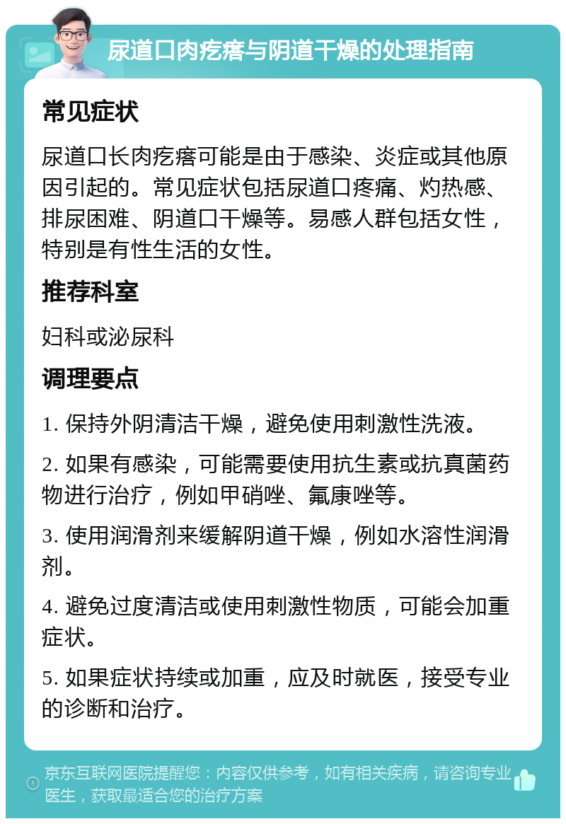 尿道口肉疙瘩与阴道干燥的处理指南 常见症状 尿道口长肉疙瘩可能是由于感染、炎症或其他原因引起的。常见症状包括尿道口疼痛、灼热感、排尿困难、阴道口干燥等。易感人群包括女性，特别是有性生活的女性。 推荐科室 妇科或泌尿科 调理要点 1. 保持外阴清洁干燥，避免使用刺激性洗液。 2. 如果有感染，可能需要使用抗生素或抗真菌药物进行治疗，例如甲硝唑、氟康唑等。 3. 使用润滑剂来缓解阴道干燥，例如水溶性润滑剂。 4. 避免过度清洁或使用刺激性物质，可能会加重症状。 5. 如果症状持续或加重，应及时就医，接受专业的诊断和治疗。