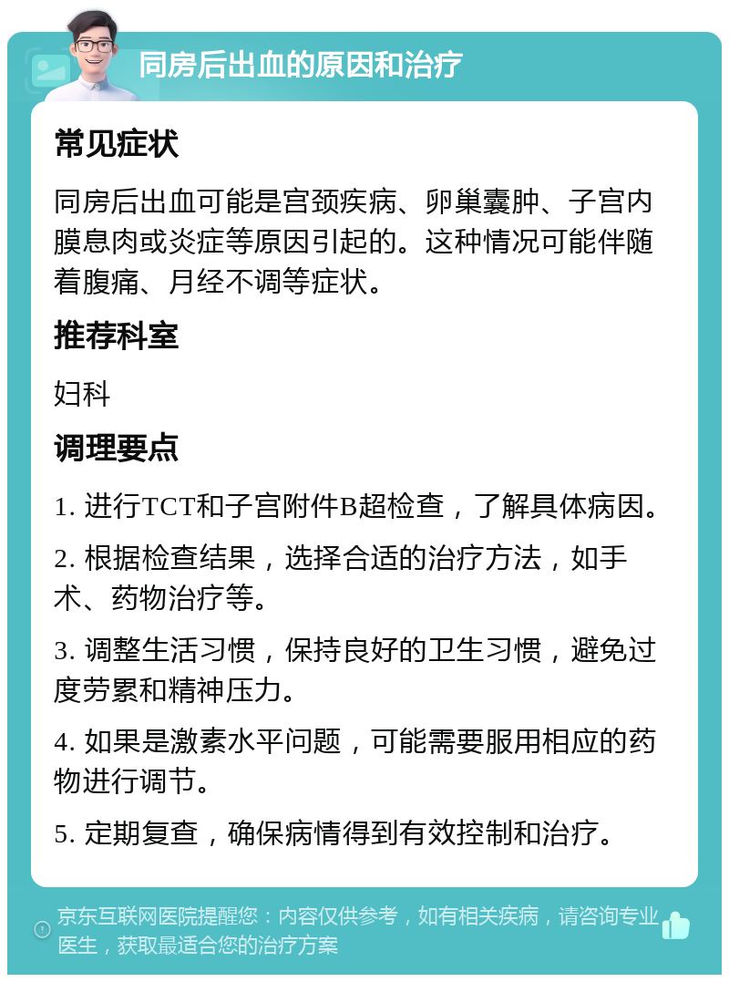 同房后出血的原因和治疗 常见症状 同房后出血可能是宫颈疾病、卵巢囊肿、子宫内膜息肉或炎症等原因引起的。这种情况可能伴随着腹痛、月经不调等症状。 推荐科室 妇科 调理要点 1. 进行TCT和子宫附件B超检查，了解具体病因。 2. 根据检查结果，选择合适的治疗方法，如手术、药物治疗等。 3. 调整生活习惯，保持良好的卫生习惯，避免过度劳累和精神压力。 4. 如果是激素水平问题，可能需要服用相应的药物进行调节。 5. 定期复查，确保病情得到有效控制和治疗。