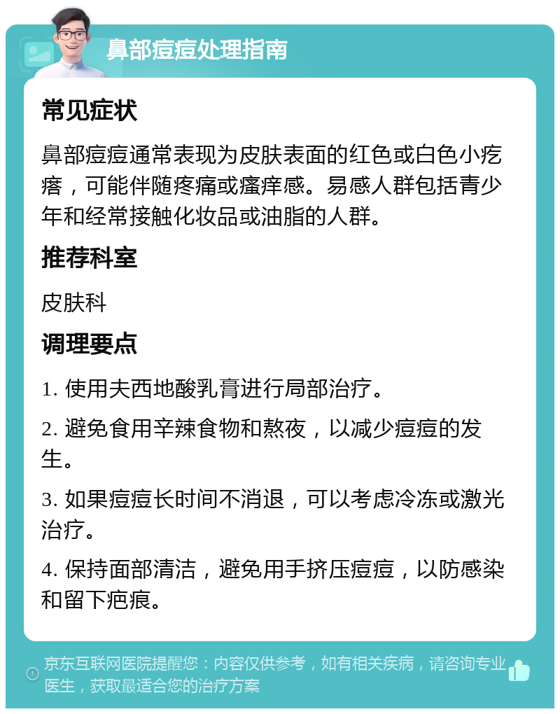 鼻部痘痘处理指南 常见症状 鼻部痘痘通常表现为皮肤表面的红色或白色小疙瘩，可能伴随疼痛或瘙痒感。易感人群包括青少年和经常接触化妆品或油脂的人群。 推荐科室 皮肤科 调理要点 1. 使用夫西地酸乳膏进行局部治疗。 2. 避免食用辛辣食物和熬夜，以减少痘痘的发生。 3. 如果痘痘长时间不消退，可以考虑冷冻或激光治疗。 4. 保持面部清洁，避免用手挤压痘痘，以防感染和留下疤痕。