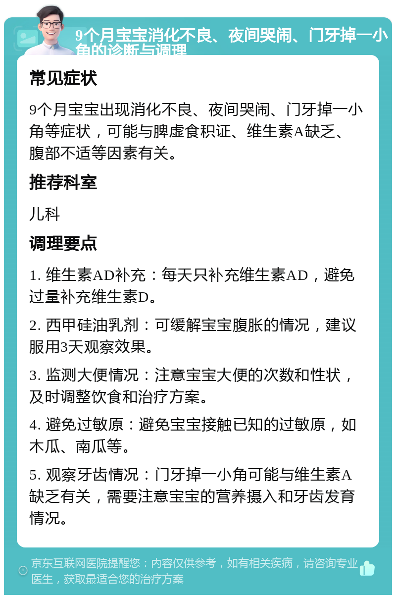 9个月宝宝消化不良、夜间哭闹、门牙掉一小角的诊断与调理 常见症状 9个月宝宝出现消化不良、夜间哭闹、门牙掉一小角等症状，可能与脾虚食积证、维生素A缺乏、腹部不适等因素有关。 推荐科室 儿科 调理要点 1. 维生素AD补充：每天只补充维生素AD，避免过量补充维生素D。 2. 西甲硅油乳剂：可缓解宝宝腹胀的情况，建议服用3天观察效果。 3. 监测大便情况：注意宝宝大便的次数和性状，及时调整饮食和治疗方案。 4. 避免过敏原：避免宝宝接触已知的过敏原，如木瓜、南瓜等。 5. 观察牙齿情况：门牙掉一小角可能与维生素A缺乏有关，需要注意宝宝的营养摄入和牙齿发育情况。