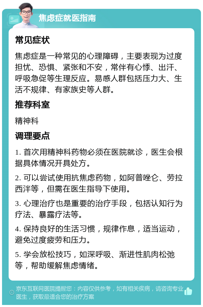 焦虑症就医指南 常见症状 焦虑症是一种常见的心理障碍，主要表现为过度担忧、恐惧、紧张和不安，常伴有心悸、出汗、呼吸急促等生理反应。易感人群包括压力大、生活不规律、有家族史等人群。 推荐科室 精神科 调理要点 1. 首次用精神科药物必须在医院就诊，医生会根据具体情况开具处方。 2. 可以尝试使用抗焦虑药物，如阿普唑仑、劳拉西泮等，但需在医生指导下使用。 3. 心理治疗也是重要的治疗手段，包括认知行为疗法、暴露疗法等。 4. 保持良好的生活习惯，规律作息，适当运动，避免过度疲劳和压力。 5. 学会放松技巧，如深呼吸、渐进性肌肉松弛等，帮助缓解焦虑情绪。