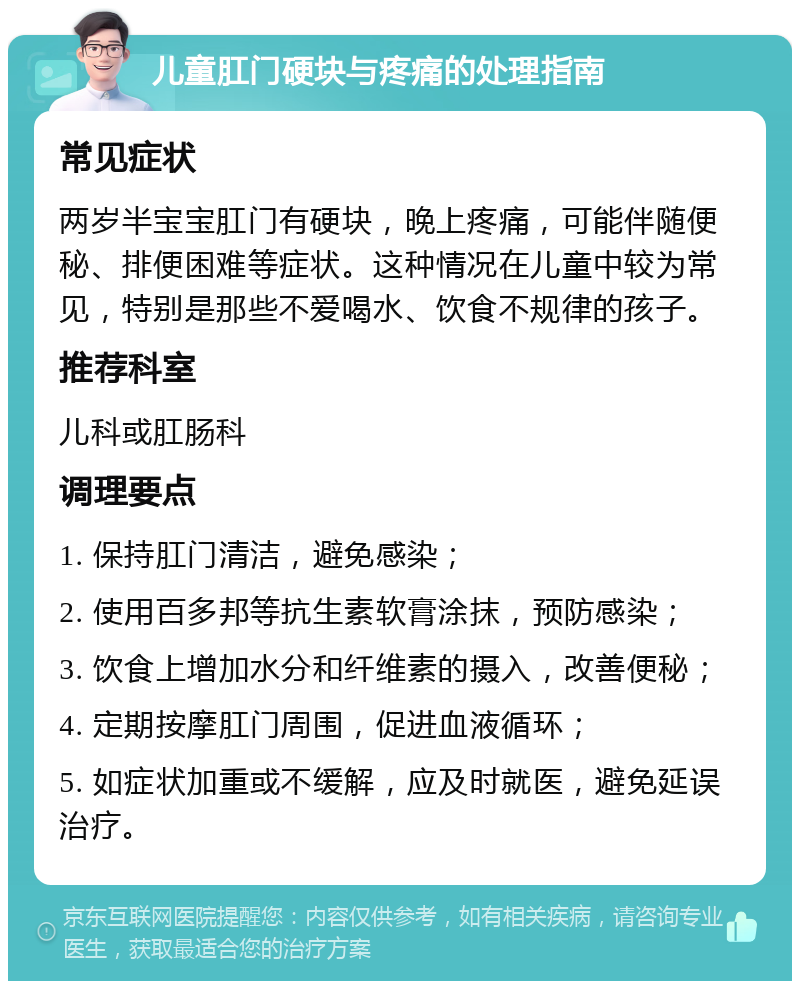 儿童肛门硬块与疼痛的处理指南 常见症状 两岁半宝宝肛门有硬块，晚上疼痛，可能伴随便秘、排便困难等症状。这种情况在儿童中较为常见，特别是那些不爱喝水、饮食不规律的孩子。 推荐科室 儿科或肛肠科 调理要点 1. 保持肛门清洁，避免感染； 2. 使用百多邦等抗生素软膏涂抹，预防感染； 3. 饮食上增加水分和纤维素的摄入，改善便秘； 4. 定期按摩肛门周围，促进血液循环； 5. 如症状加重或不缓解，应及时就医，避免延误治疗。