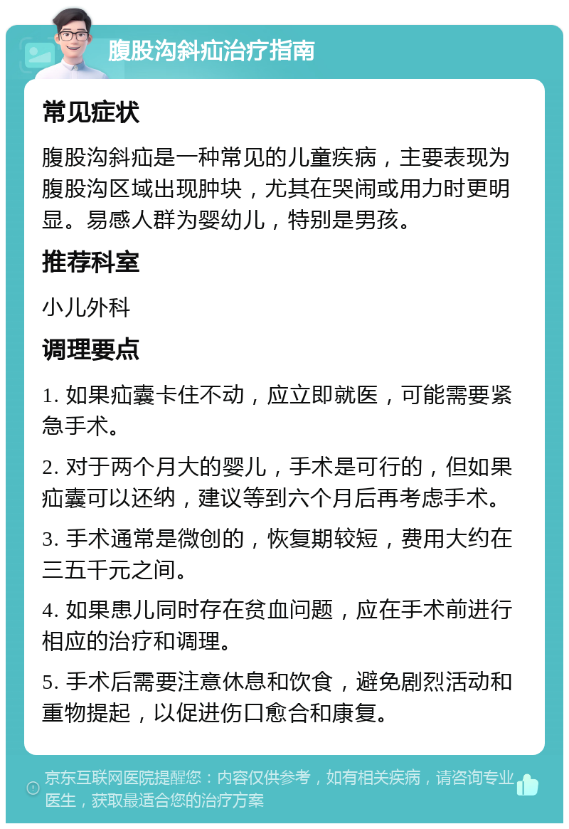 腹股沟斜疝治疗指南 常见症状 腹股沟斜疝是一种常见的儿童疾病，主要表现为腹股沟区域出现肿块，尤其在哭闹或用力时更明显。易感人群为婴幼儿，特别是男孩。 推荐科室 小儿外科 调理要点 1. 如果疝囊卡住不动，应立即就医，可能需要紧急手术。 2. 对于两个月大的婴儿，手术是可行的，但如果疝囊可以还纳，建议等到六个月后再考虑手术。 3. 手术通常是微创的，恢复期较短，费用大约在三五千元之间。 4. 如果患儿同时存在贫血问题，应在手术前进行相应的治疗和调理。 5. 手术后需要注意休息和饮食，避免剧烈活动和重物提起，以促进伤口愈合和康复。