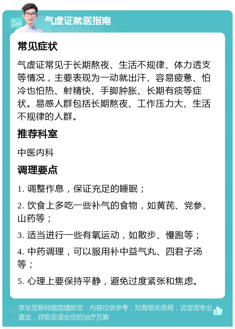 气虚证就医指南 常见症状 气虚证常见于长期熬夜、生活不规律、体力透支等情况，主要表现为一动就出汗、容易疲惫、怕冷也怕热、射精快、手脚肿胀、长期有痰等症状。易感人群包括长期熬夜、工作压力大、生活不规律的人群。 推荐科室 中医内科 调理要点 1. 调整作息，保证充足的睡眠； 2. 饮食上多吃一些补气的食物，如黄芪、党参、山药等； 3. 适当进行一些有氧运动，如散步、慢跑等； 4. 中药调理，可以服用补中益气丸、四君子汤等； 5. 心理上要保持平静，避免过度紧张和焦虑。