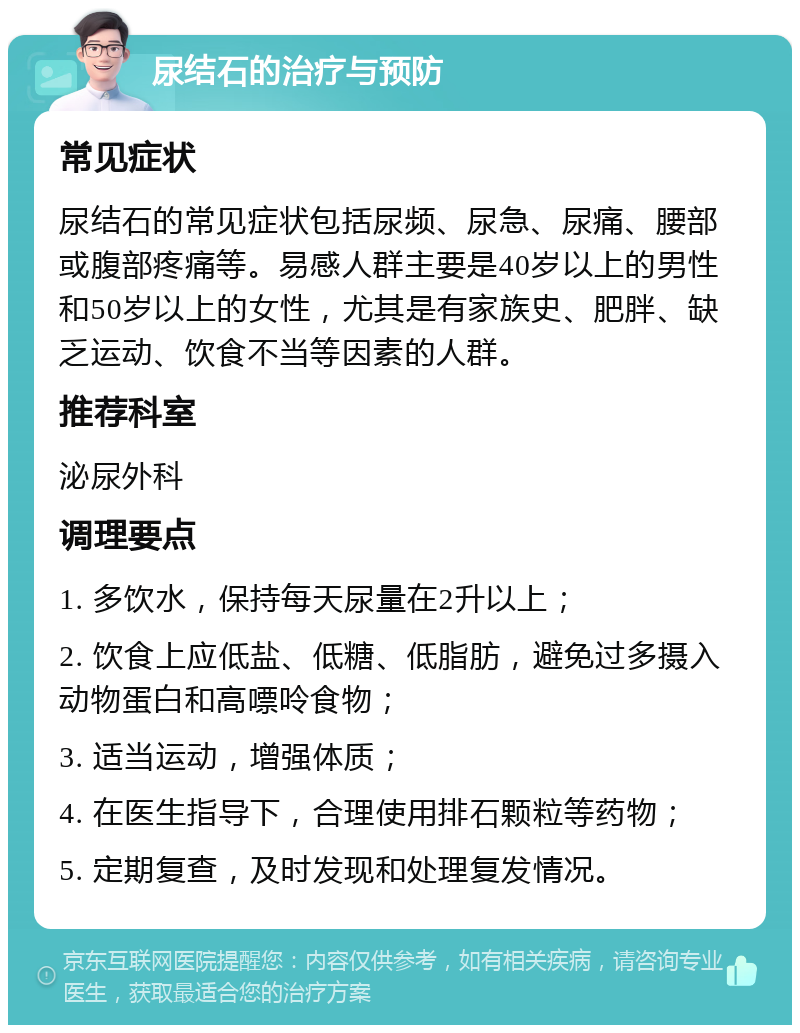 尿结石的治疗与预防 常见症状 尿结石的常见症状包括尿频、尿急、尿痛、腰部或腹部疼痛等。易感人群主要是40岁以上的男性和50岁以上的女性，尤其是有家族史、肥胖、缺乏运动、饮食不当等因素的人群。 推荐科室 泌尿外科 调理要点 1. 多饮水，保持每天尿量在2升以上； 2. 饮食上应低盐、低糖、低脂肪，避免过多摄入动物蛋白和高嘌呤食物； 3. 适当运动，增强体质； 4. 在医生指导下，合理使用排石颗粒等药物； 5. 定期复查，及时发现和处理复发情况。