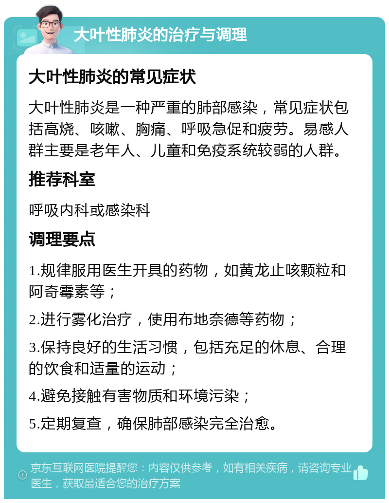 大叶性肺炎的治疗与调理 大叶性肺炎的常见症状 大叶性肺炎是一种严重的肺部感染，常见症状包括高烧、咳嗽、胸痛、呼吸急促和疲劳。易感人群主要是老年人、儿童和免疫系统较弱的人群。 推荐科室 呼吸内科或感染科 调理要点 1.规律服用医生开具的药物，如黄龙止咳颗粒和阿奇霉素等； 2.进行雾化治疗，使用布地奈德等药物； 3.保持良好的生活习惯，包括充足的休息、合理的饮食和适量的运动； 4.避免接触有害物质和环境污染； 5.定期复查，确保肺部感染完全治愈。