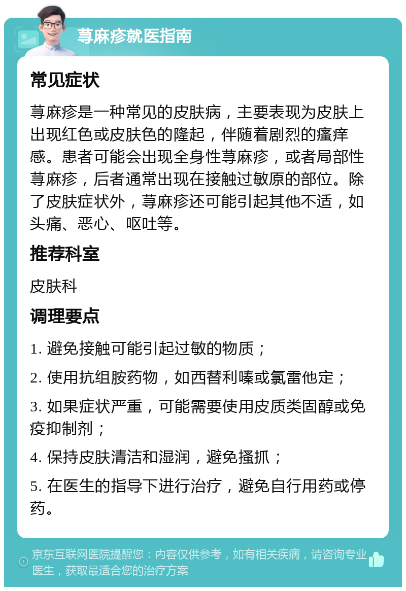 荨麻疹就医指南 常见症状 荨麻疹是一种常见的皮肤病，主要表现为皮肤上出现红色或皮肤色的隆起，伴随着剧烈的瘙痒感。患者可能会出现全身性荨麻疹，或者局部性荨麻疹，后者通常出现在接触过敏原的部位。除了皮肤症状外，荨麻疹还可能引起其他不适，如头痛、恶心、呕吐等。 推荐科室 皮肤科 调理要点 1. 避免接触可能引起过敏的物质； 2. 使用抗组胺药物，如西替利嗪或氯雷他定； 3. 如果症状严重，可能需要使用皮质类固醇或免疫抑制剂； 4. 保持皮肤清洁和湿润，避免搔抓； 5. 在医生的指导下进行治疗，避免自行用药或停药。