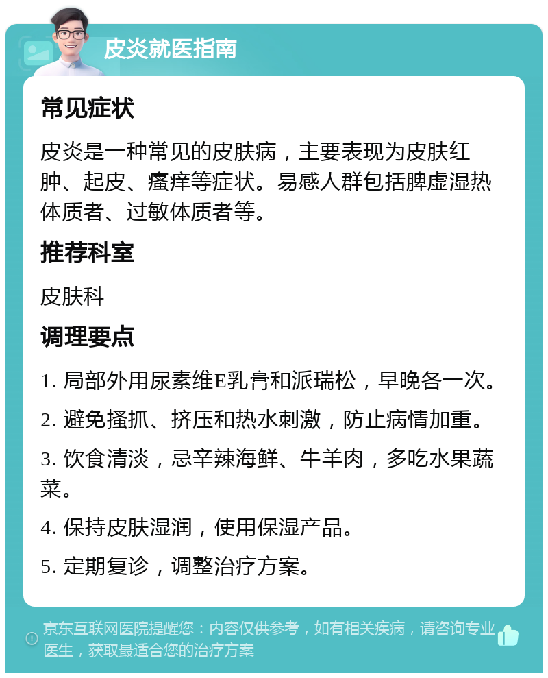 皮炎就医指南 常见症状 皮炎是一种常见的皮肤病，主要表现为皮肤红肿、起皮、瘙痒等症状。易感人群包括脾虚湿热体质者、过敏体质者等。 推荐科室 皮肤科 调理要点 1. 局部外用尿素维E乳膏和派瑞松，早晚各一次。 2. 避免搔抓、挤压和热水刺激，防止病情加重。 3. 饮食清淡，忌辛辣海鲜、牛羊肉，多吃水果蔬菜。 4. 保持皮肤湿润，使用保湿产品。 5. 定期复诊，调整治疗方案。