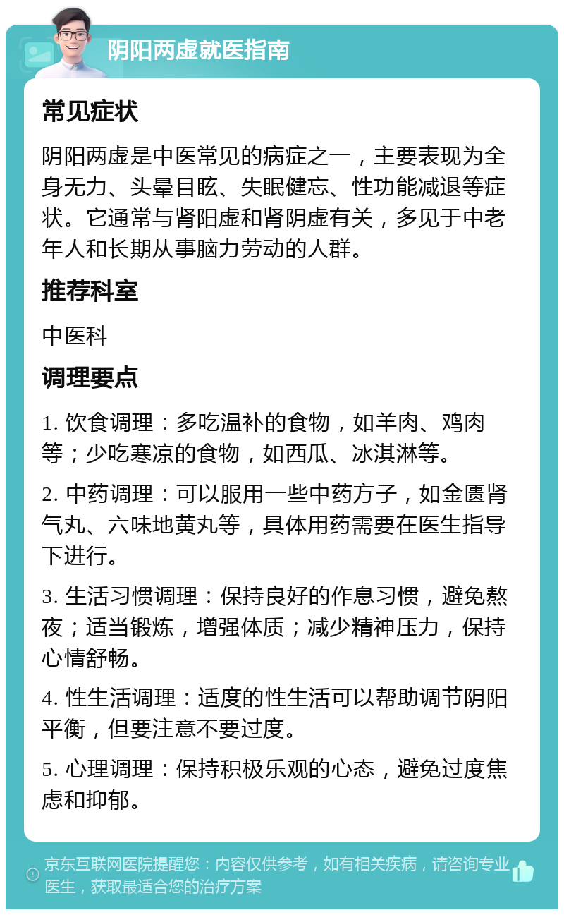 阴阳两虚就医指南 常见症状 阴阳两虚是中医常见的病症之一，主要表现为全身无力、头晕目眩、失眠健忘、性功能减退等症状。它通常与肾阳虚和肾阴虚有关，多见于中老年人和长期从事脑力劳动的人群。 推荐科室 中医科 调理要点 1. 饮食调理：多吃温补的食物，如羊肉、鸡肉等；少吃寒凉的食物，如西瓜、冰淇淋等。 2. 中药调理：可以服用一些中药方子，如金匮肾气丸、六味地黄丸等，具体用药需要在医生指导下进行。 3. 生活习惯调理：保持良好的作息习惯，避免熬夜；适当锻炼，增强体质；减少精神压力，保持心情舒畅。 4. 性生活调理：适度的性生活可以帮助调节阴阳平衡，但要注意不要过度。 5. 心理调理：保持积极乐观的心态，避免过度焦虑和抑郁。