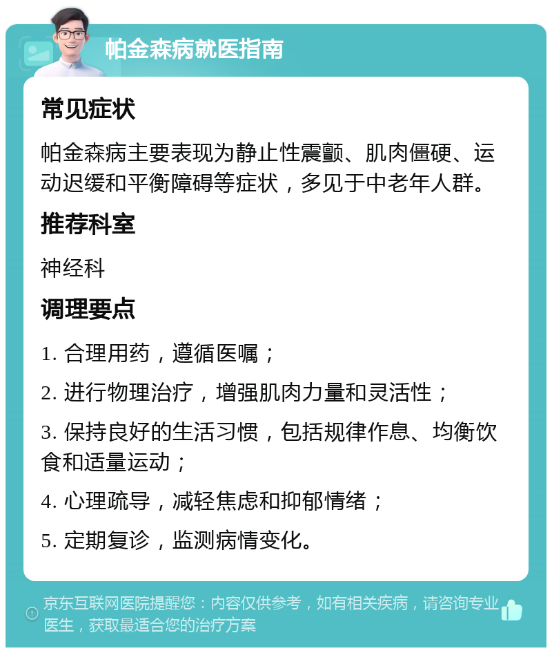 帕金森病就医指南 常见症状 帕金森病主要表现为静止性震颤、肌肉僵硬、运动迟缓和平衡障碍等症状，多见于中老年人群。 推荐科室 神经科 调理要点 1. 合理用药，遵循医嘱； 2. 进行物理治疗，增强肌肉力量和灵活性； 3. 保持良好的生活习惯，包括规律作息、均衡饮食和适量运动； 4. 心理疏导，减轻焦虑和抑郁情绪； 5. 定期复诊，监测病情变化。