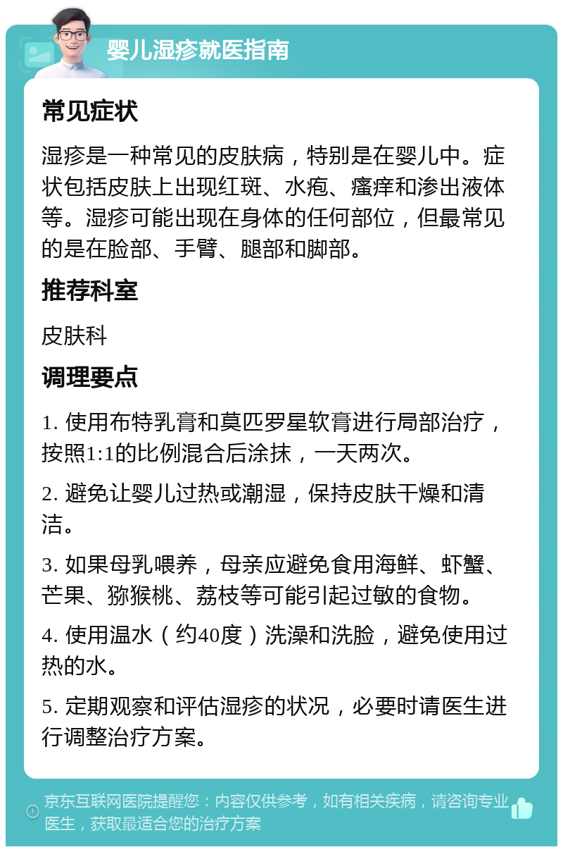 婴儿湿疹就医指南 常见症状 湿疹是一种常见的皮肤病，特别是在婴儿中。症状包括皮肤上出现红斑、水疱、瘙痒和渗出液体等。湿疹可能出现在身体的任何部位，但最常见的是在脸部、手臂、腿部和脚部。 推荐科室 皮肤科 调理要点 1. 使用布特乳膏和莫匹罗星软膏进行局部治疗，按照1:1的比例混合后涂抹，一天两次。 2. 避免让婴儿过热或潮湿，保持皮肤干燥和清洁。 3. 如果母乳喂养，母亲应避免食用海鲜、虾蟹、芒果、猕猴桃、荔枝等可能引起过敏的食物。 4. 使用温水（约40度）洗澡和洗脸，避免使用过热的水。 5. 定期观察和评估湿疹的状况，必要时请医生进行调整治疗方案。