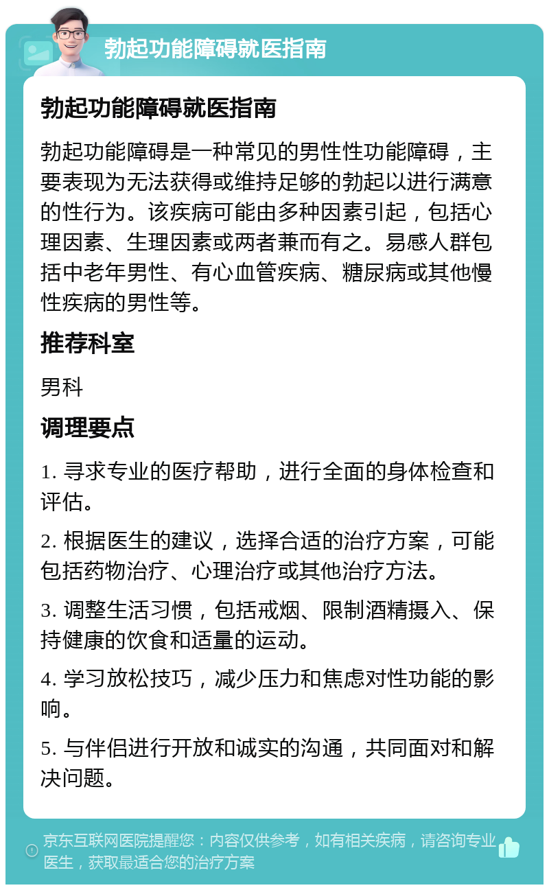 勃起功能障碍就医指南 勃起功能障碍就医指南 勃起功能障碍是一种常见的男性性功能障碍，主要表现为无法获得或维持足够的勃起以进行满意的性行为。该疾病可能由多种因素引起，包括心理因素、生理因素或两者兼而有之。易感人群包括中老年男性、有心血管疾病、糖尿病或其他慢性疾病的男性等。 推荐科室 男科 调理要点 1. 寻求专业的医疗帮助，进行全面的身体检查和评估。 2. 根据医生的建议，选择合适的治疗方案，可能包括药物治疗、心理治疗或其他治疗方法。 3. 调整生活习惯，包括戒烟、限制酒精摄入、保持健康的饮食和适量的运动。 4. 学习放松技巧，减少压力和焦虑对性功能的影响。 5. 与伴侣进行开放和诚实的沟通，共同面对和解决问题。