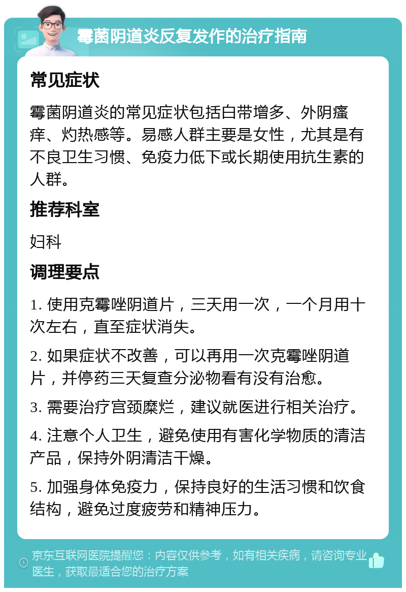 霉菌阴道炎反复发作的治疗指南 常见症状 霉菌阴道炎的常见症状包括白带增多、外阴瘙痒、灼热感等。易感人群主要是女性，尤其是有不良卫生习惯、免疫力低下或长期使用抗生素的人群。 推荐科室 妇科 调理要点 1. 使用克霉唑阴道片，三天用一次，一个月用十次左右，直至症状消失。 2. 如果症状不改善，可以再用一次克霉唑阴道片，并停药三天复查分泌物看有没有治愈。 3. 需要治疗宫颈糜烂，建议就医进行相关治疗。 4. 注意个人卫生，避免使用有害化学物质的清洁产品，保持外阴清洁干燥。 5. 加强身体免疫力，保持良好的生活习惯和饮食结构，避免过度疲劳和精神压力。