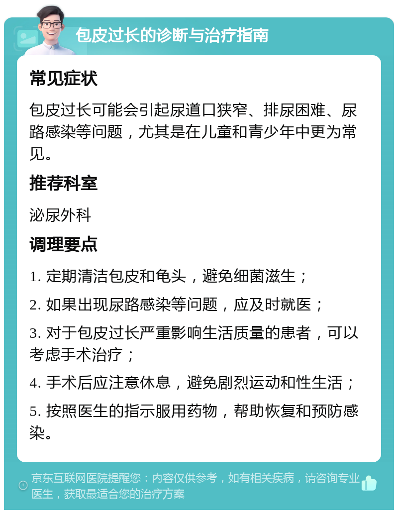 包皮过长的诊断与治疗指南 常见症状 包皮过长可能会引起尿道口狭窄、排尿困难、尿路感染等问题，尤其是在儿童和青少年中更为常见。 推荐科室 泌尿外科 调理要点 1. 定期清洁包皮和龟头，避免细菌滋生； 2. 如果出现尿路感染等问题，应及时就医； 3. 对于包皮过长严重影响生活质量的患者，可以考虑手术治疗； 4. 手术后应注意休息，避免剧烈运动和性生活； 5. 按照医生的指示服用药物，帮助恢复和预防感染。