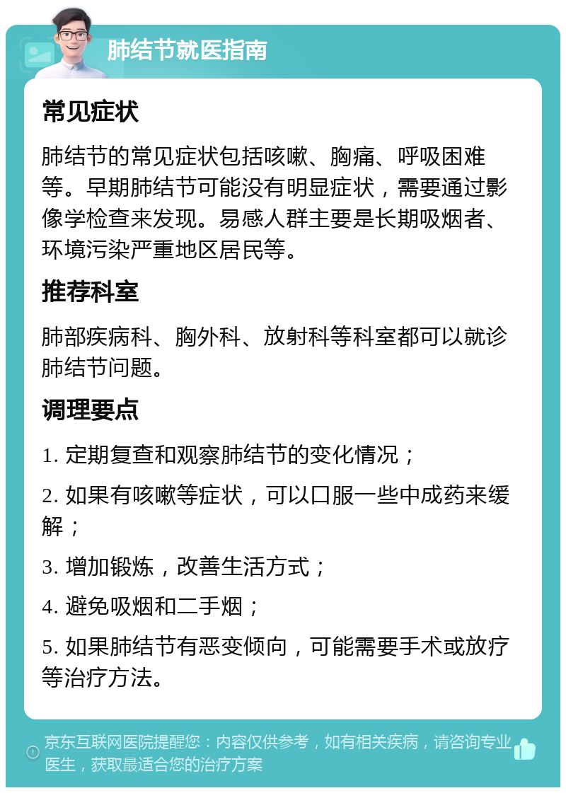 肺结节就医指南 常见症状 肺结节的常见症状包括咳嗽、胸痛、呼吸困难等。早期肺结节可能没有明显症状，需要通过影像学检查来发现。易感人群主要是长期吸烟者、环境污染严重地区居民等。 推荐科室 肺部疾病科、胸外科、放射科等科室都可以就诊肺结节问题。 调理要点 1. 定期复查和观察肺结节的变化情况； 2. 如果有咳嗽等症状，可以口服一些中成药来缓解； 3. 增加锻炼，改善生活方式； 4. 避免吸烟和二手烟； 5. 如果肺结节有恶变倾向，可能需要手术或放疗等治疗方法。