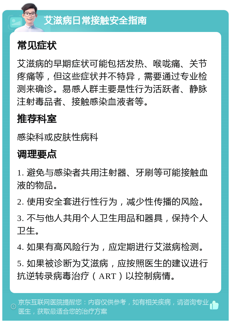 艾滋病日常接触安全指南 常见症状 艾滋病的早期症状可能包括发热、喉咙痛、关节疼痛等，但这些症状并不特异，需要通过专业检测来确诊。易感人群主要是性行为活跃者、静脉注射毒品者、接触感染血液者等。 推荐科室 感染科或皮肤性病科 调理要点 1. 避免与感染者共用注射器、牙刷等可能接触血液的物品。 2. 使用安全套进行性行为，减少性传播的风险。 3. 不与他人共用个人卫生用品和器具，保持个人卫生。 4. 如果有高风险行为，应定期进行艾滋病检测。 5. 如果被诊断为艾滋病，应按照医生的建议进行抗逆转录病毒治疗（ART）以控制病情。