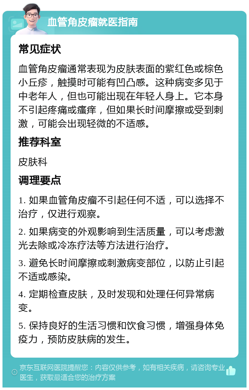 血管角皮瘤就医指南 常见症状 血管角皮瘤通常表现为皮肤表面的紫红色或棕色小丘疹，触摸时可能有凹凸感。这种病变多见于中老年人，但也可能出现在年轻人身上。它本身不引起疼痛或瘙痒，但如果长时间摩擦或受到刺激，可能会出现轻微的不适感。 推荐科室 皮肤科 调理要点 1. 如果血管角皮瘤不引起任何不适，可以选择不治疗，仅进行观察。 2. 如果病变的外观影响到生活质量，可以考虑激光去除或冷冻疗法等方法进行治疗。 3. 避免长时间摩擦或刺激病变部位，以防止引起不适或感染。 4. 定期检查皮肤，及时发现和处理任何异常病变。 5. 保持良好的生活习惯和饮食习惯，增强身体免疫力，预防皮肤病的发生。